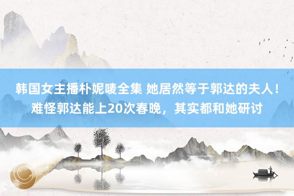 韩国女主播朴妮唛全集 她居然等于郭达的夫人！难怪郭达能上20次春晚，其实都和她研讨