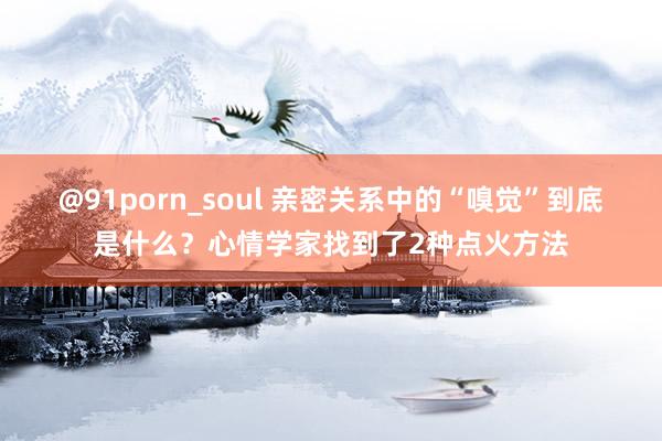 @91porn_soul 亲密关系中的“嗅觉”到底是什么？心情学家找到了2种点火方法