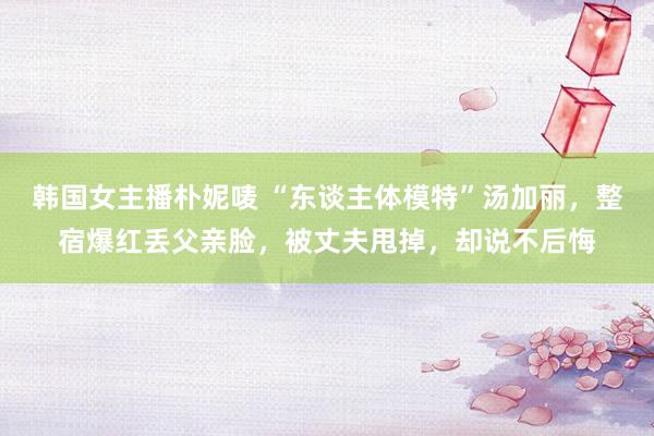 韩国女主播朴妮唛 “东谈主体模特”汤加丽，整宿爆红丢父亲脸，被丈夫甩掉，却说不后悔