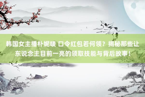 韩国女主播朴妮唛 口令红包若何领？揭秘那些让东说念主目前一亮的领取技能与背后故事！