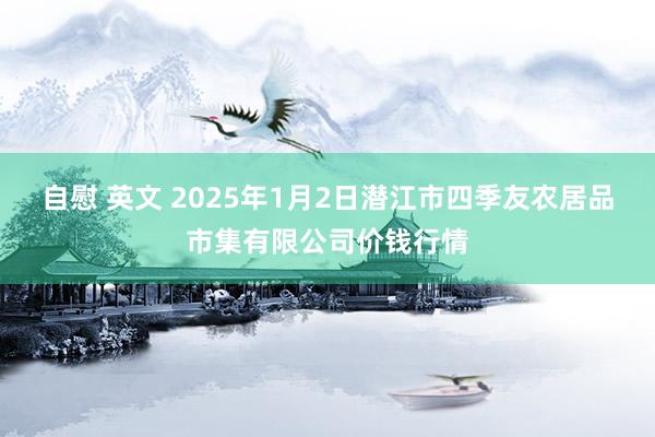 自慰 英文 2025年1月2日潜江市四季友农居品市集有限公司价钱行情