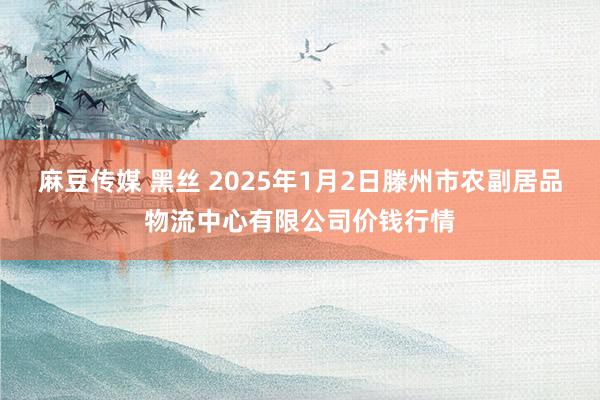 麻豆传媒 黑丝 2025年1月2日滕州市农副居品物流中心有限公司价钱行情