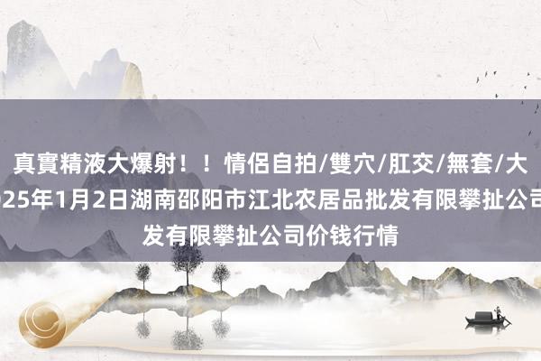 真實精液大爆射!!情侶自拍/雙穴/肛交/無套/大量噴精 2025年1月2日湖南邵阳市江北农居品批发有限攀扯公司价钱行情