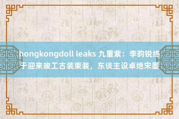 hongkongdoll leaks 九重紫:李昀锐终于迎来竣工古装束装,东谈主设卓绝宋墨
