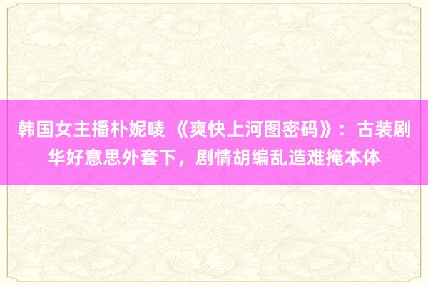 韩国女主播朴妮唛 《爽快上河图密码》：古装剧华好意思外套下，剧情胡编乱造难掩本体