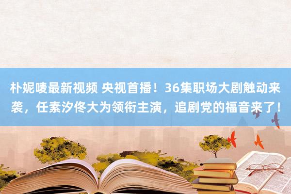 朴妮唛最新视频 央视首播！36集职场大剧触动来袭，任素汐佟大为领衔主演，追剧党的福音来了！