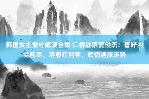 韩国女主播朴妮唛全集 仁桥钞票夏俊杰：看好内需耗尽、港股红利等，顾惜通胀走势