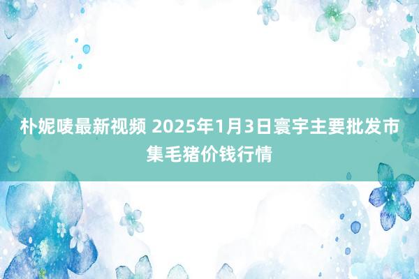 朴妮唛最新视频 2025年1月3日寰宇主要批发市集毛猪价钱行情
