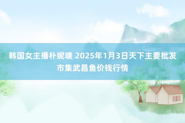 韩国女主播朴妮唛 2025年1月3日天下主要批发市集武昌鱼价钱行情