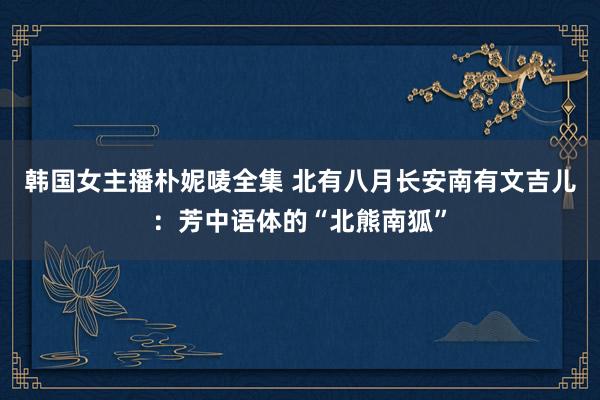 韩国女主播朴妮唛全集 北有八月长安南有文吉儿：芳中语体的“北熊南狐”