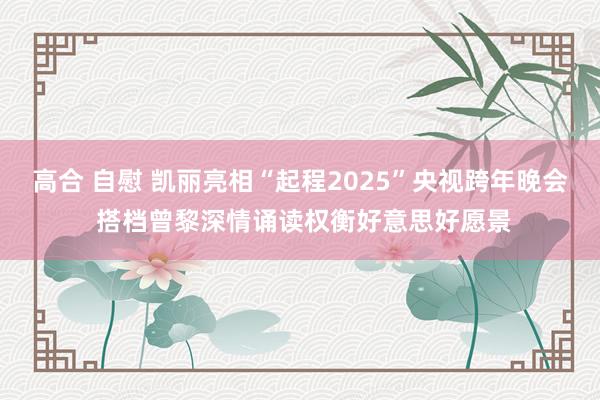 高合 自慰 凯丽亮相“起程2025”央视跨年晚会 搭档曾黎深情诵读权衡好意思好愿景