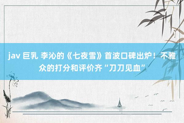 jav 巨乳 李沁的《七夜雪》首波口碑出炉！不雅众的打分和评价齐“刀刀见血”