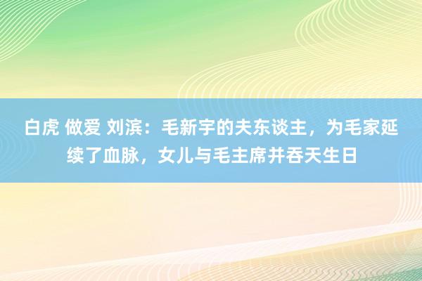 白虎 做爱 刘滨：毛新宇的夫东谈主，为毛家延续了血脉，女儿与毛主席并吞天生日