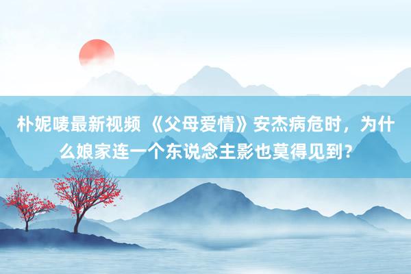 朴妮唛最新视频 《父母爱情》安杰病危时，为什么娘家连一个东说念主影也莫得见到？