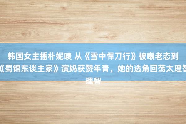 韩国女主播朴妮唛 从《雪中悍刀行》被嘲老态到《蜀锦东谈主家》演妈获赞年青，她的选角回荡太理智