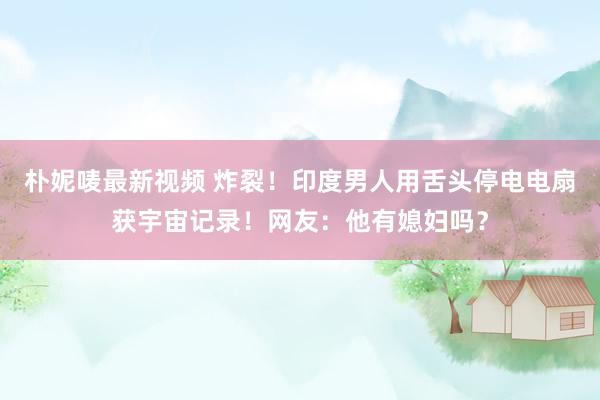 朴妮唛最新视频 炸裂！印度男人用舌头停电电扇获宇宙记录！网友：他有媳妇吗？