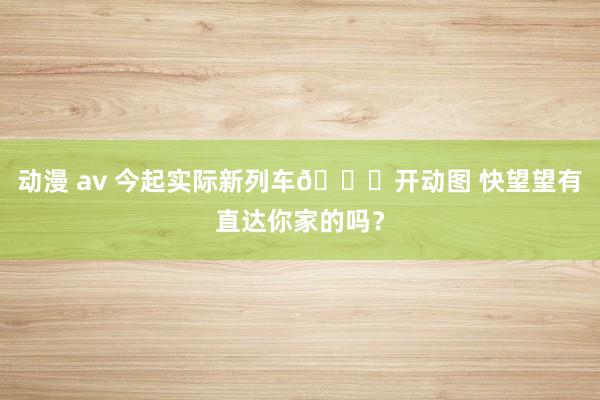 动漫 av 今起实际新列车🚝开动图 快望望有直达你家的吗？