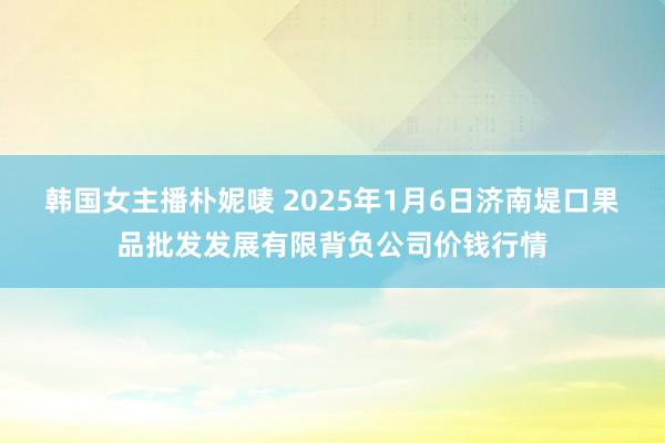 韩国女主播朴妮唛 2025年1月6日济南堤口果品批发发展有限背负公司价钱行情