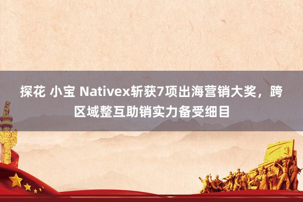 探花 小宝 Nativex斩获7项出海营销大奖，跨区域整互助销实力备受细目