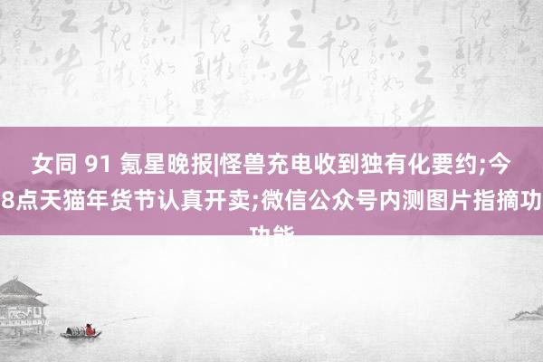 女同 91 氪星晚报|怪兽充电收到独有化要约;今晚8点天猫年货节认真开卖;微信公众号内测图片指摘功能