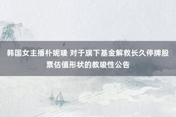 韩国女主播朴妮唛 对于旗下基金解救长久停牌股票估值形状的教唆性公告