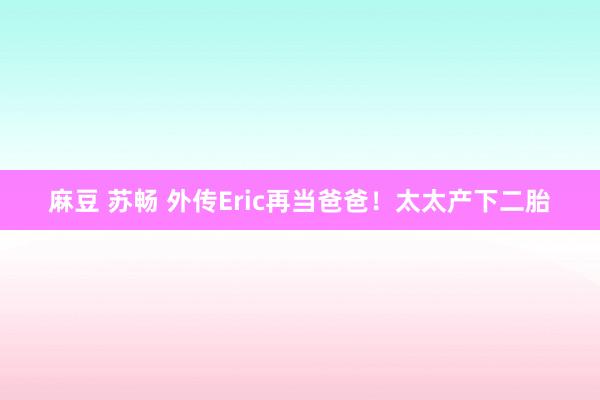 麻豆 苏畅 外传Eric再当爸爸！太太产下二胎