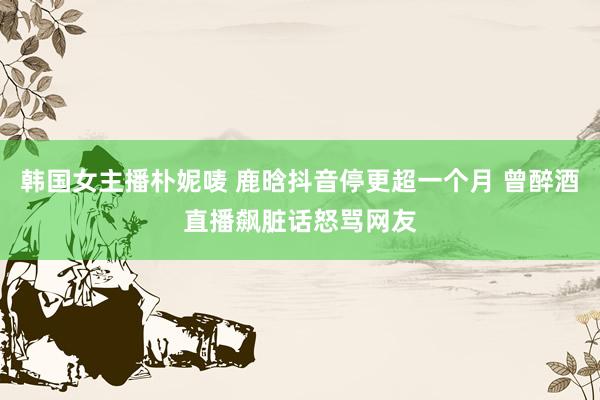 韩国女主播朴妮唛 鹿晗抖音停更超一个月 曾醉酒直播飙脏话怒骂网友