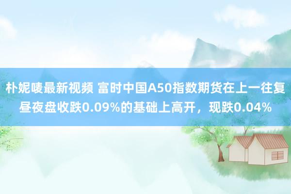 朴妮唛最新视频 富时中国A50指数期货在上一往复昼夜盘收跌0.09%的基础上高开，现跌0.04%