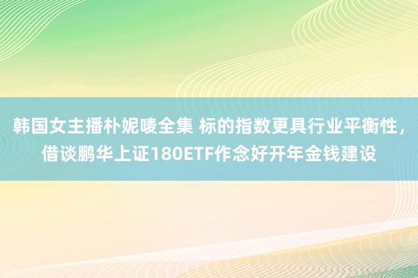韩国女主播朴妮唛全集 标的指数更具行业平衡性，借谈鹏华上证180ETF作念好开年金钱建设