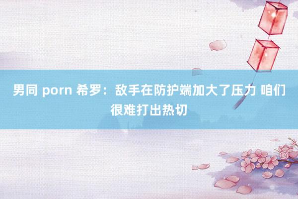 男同 porn 希罗：敌手在防护端加大了压力 咱们很难打出热切