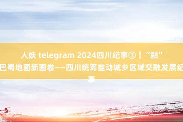 人妖 telegram 2024四川纪事③丨“融”出巴蜀地面新画卷——四川统筹推动城乡区域交融发展纪事