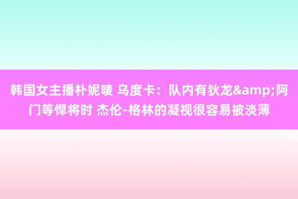 韩国女主播朴妮唛 乌度卡：队内有狄龙&阿门等悍将时 杰伦-格林的凝视很容易被淡薄