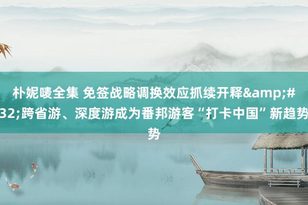 朴妮唛全集 免签战略调换效应抓续开释&#32;跨省游、深度游成为番邦游客“打卡中国”新趋势