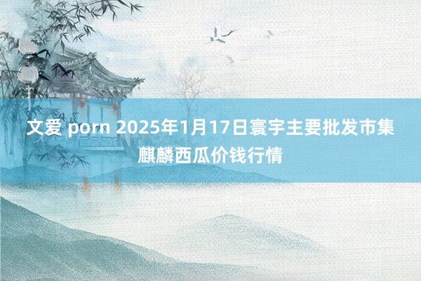 文爱 porn 2025年1月17日寰宇主要批发市集麒麟西瓜价钱行情