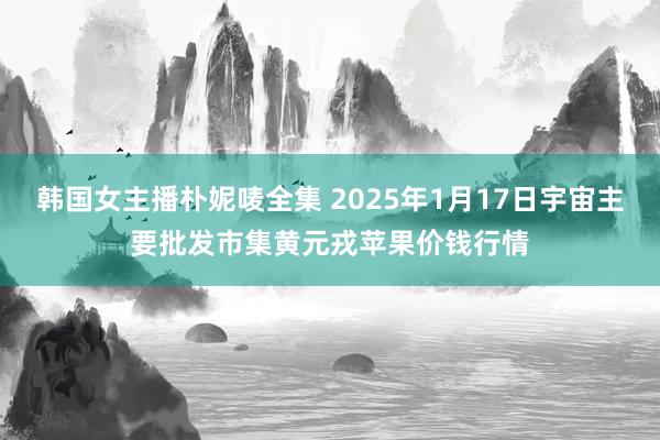 韩国女主播朴妮唛全集 2025年1月17日宇宙主要批发市集黄元戎苹果价钱行情