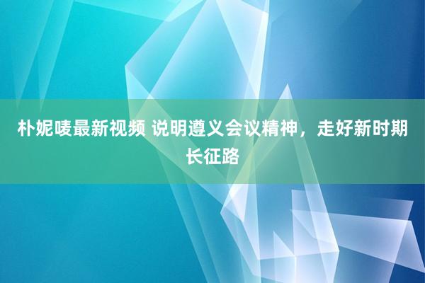 朴妮唛最新视频 说明遵义会议精神，走好新时期长征路