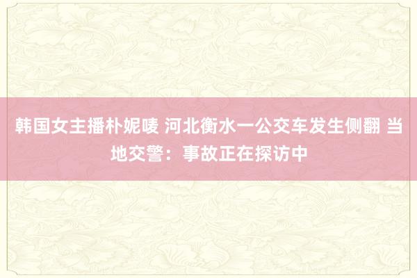 韩国女主播朴妮唛 河北衡水一公交车发生侧翻 当地交警：事故正在探访中