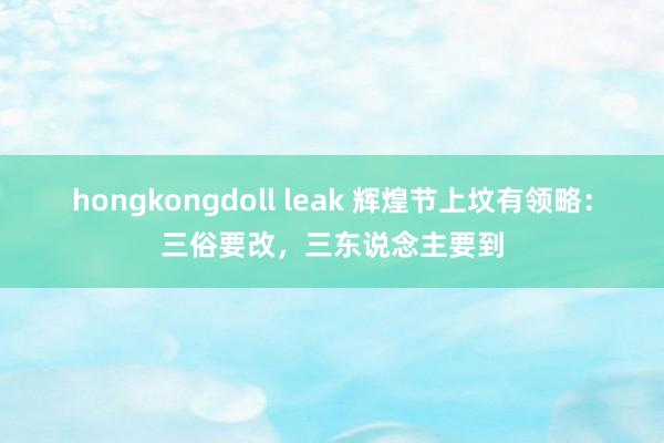 hongkongdoll leak 辉煌节上坟有领略：三俗要改，三东说念主要到