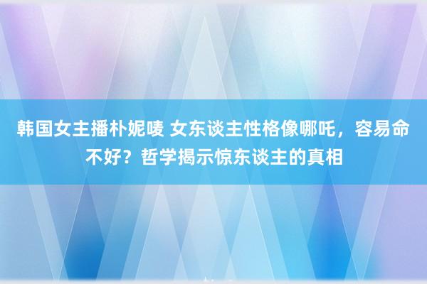 韩国女主播朴妮唛 女东谈主性格像哪吒，容易命不好？哲学揭示惊东谈主的真相