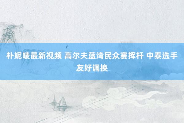 朴妮唛最新视频 高尔夫蓝湾民众赛挥杆 中泰选手友好调换
