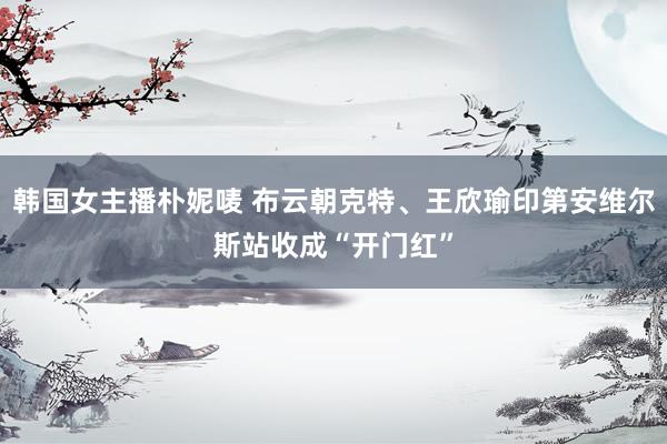 韩国女主播朴妮唛 布云朝克特、王欣瑜印第安维尔斯站收成“开门红”