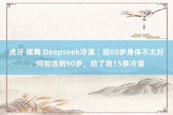虎牙 裸舞 Deepseek冷漠∶现60岁身体不太好，何如活到90岁，给了我15条冷漠