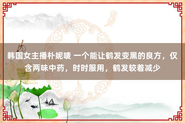 韩国女主播朴妮唛 一个能让鹤发变黑的良方，仅含两味中药，时时服用，鹤发较着减少