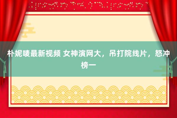 朴妮唛最新视频 女神演网大，吊打院线片，怒冲榜一