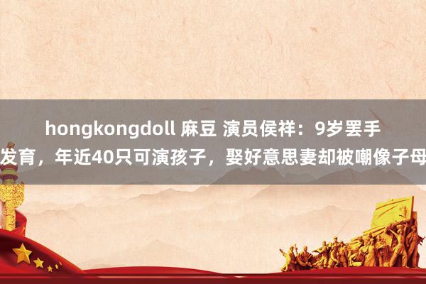 hongkongdoll 麻豆 演员侯祥：9岁罢手发育，年近40只可演孩子，娶好意思妻却被嘲像子母