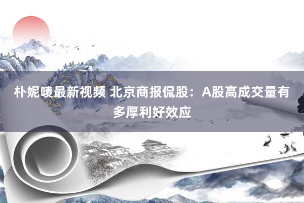朴妮唛最新视频 北京商报侃股：A股高成交量有多厚利好效应