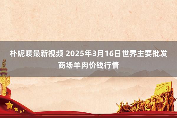朴妮唛最新视频 2025年3月16日世界主要批发商场羊肉价钱行情