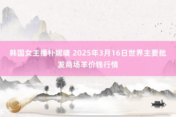 韩国女主播朴妮唛 2025年3月16日世界主要批发商场羊价钱行情