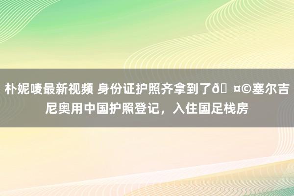 朴妮唛最新视频 身份证护照齐拿到了🤩塞尔吉尼奥用中国护照登记，入住国足栈房