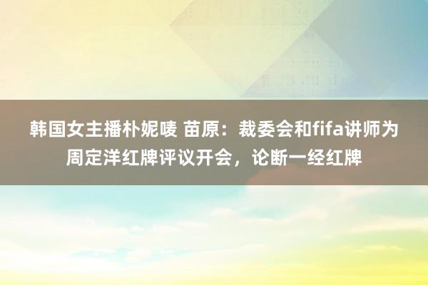 韩国女主播朴妮唛 苗原：裁委会和fifa讲师为周定洋红牌评议开会，论断一经红牌